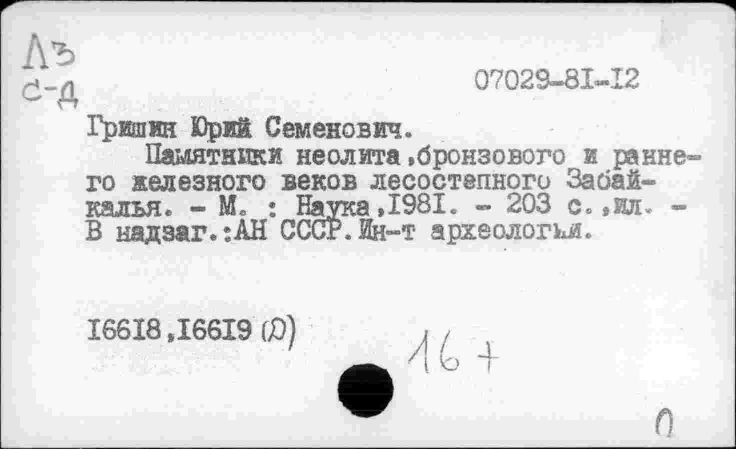 ﻿07029-81-12
Л’ъ
е-д
Гришин Юрий Семенович.
Памятники неолита»бронзового и раннего железного веков лесостепного Забайкалья. - ML : Наука »1981. - 203 с. »ил. -В ыадзаг.:АН СССР.Ин-т археологии.
16618,16619 60)
О